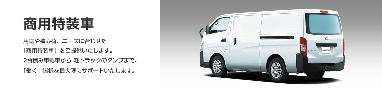 商用特装車 　用途や積み荷、ニーズに合わせた「商用特装車」をご提供いたします。 2台積み車載車から 軽トラックのダンプまで、「働く」皆様を最大限にサポートいたします。
